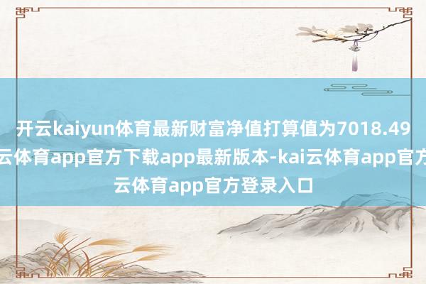 开云kaiyun体育最新财富净值打算值为7018.49万元-kai云体育app官方下载app最新版本-kai云体育app官方登录入口