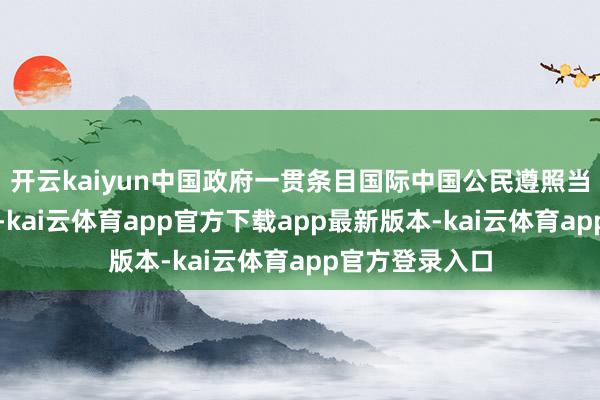 开云kaiyun中国政府一贯条目国际中国公民遵照当地的法律端正-kai云体育app官方下载app最新版本-kai云体育app官方登录入口