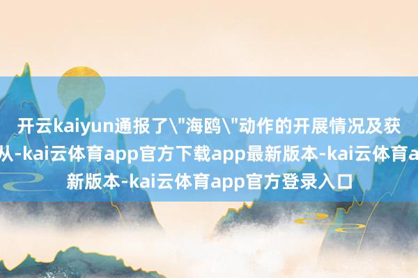 开云kaiyun通报了＂海鸥＂动作的开展情况及获取的主要使命服从-kai云体育app官方下载app最新版本-kai云体育app官方登录入口