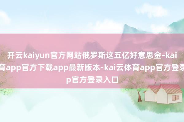 开云kaiyun官方网站俄罗斯这五亿好意思金-kai云体育app官方下载app最新版本-kai云体育app官方登录入口