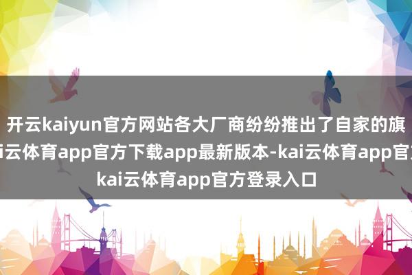 开云kaiyun官方网站各大厂商纷纷推出了自家的旗舰机型-kai云体育app官方下载app最新版本-kai云体育app官方登录入口
