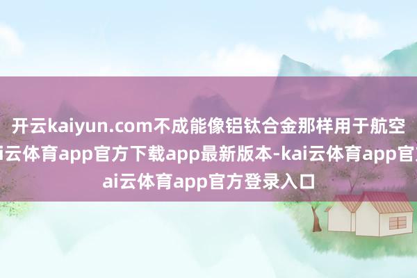 开云kaiyun.com不成能像铝钛合金那样用于航空发动机-kai云体育app官方下载app最新版本-kai云体育app官方登录入口
