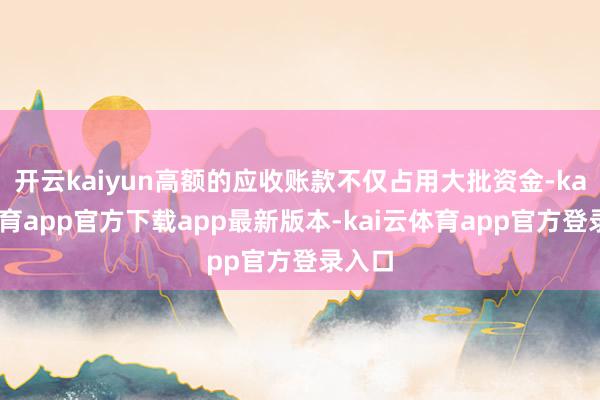 开云kaiyun高额的应收账款不仅占用大批资金-kai云体育app官方下载app最新版本-kai云体育app官方登录入口