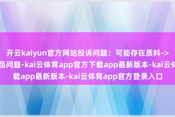 开云kaiyun官方网站投诉问题:可能存在质料->销售失效、变质的居品问题-kai云体育app官方下载app最新版本-kai云体育app官方登录入口