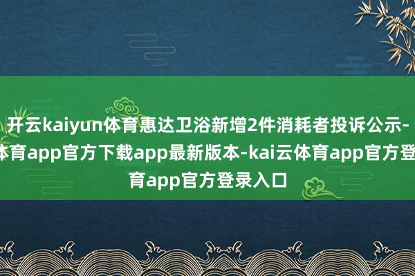 开云kaiyun体育惠达卫浴新增2件消耗者投诉公示-kai云体育app官方下载app最新版本-kai云体育app官方登录入口