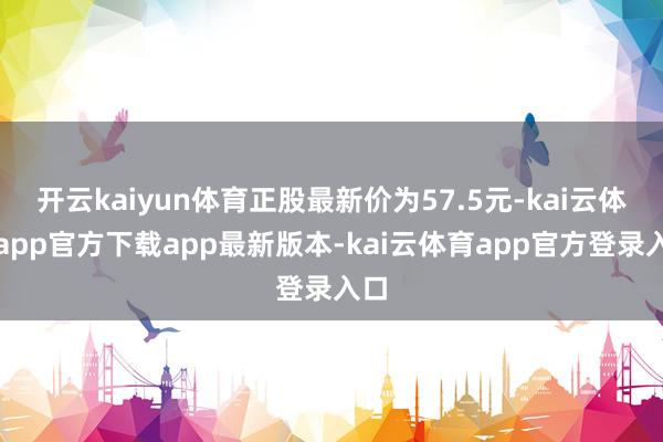 开云kaiyun体育正股最新价为57.5元-kai云体育app官方下载app最新版本-kai云体育app官方登录入口