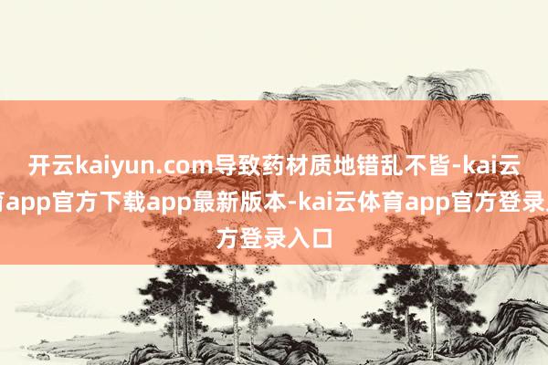 开云kaiyun.com导致药材质地错乱不皆-kai云体育app官方下载app最新版本-kai云体育app官方登录入口