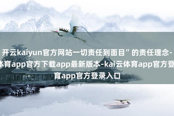 开云kaiyun官方网站一切责任到面目”的责任理念-kai云体育app官方下载app最新版本-kai云体育app官方登录入口