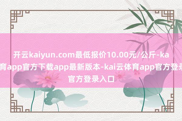 开云kaiyun.com最低报价10.00元/公斤-kai云体育app官方下载app最新版本-kai云体育app官方登录入口