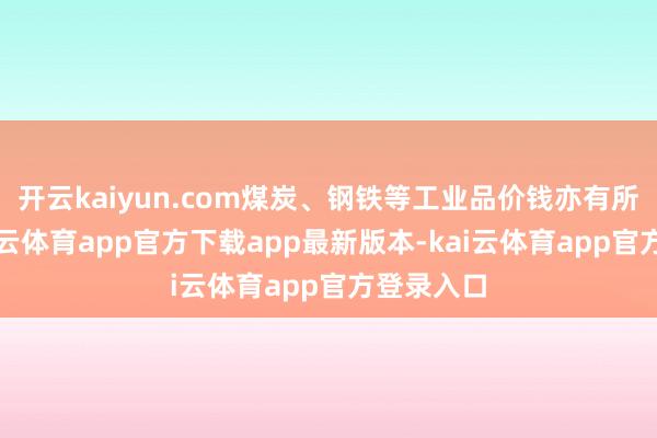开云kaiyun.com煤炭、钢铁等工业品价钱亦有所下行-kai云体育app官方下载app最新版本-kai云体育app官方登录入口
