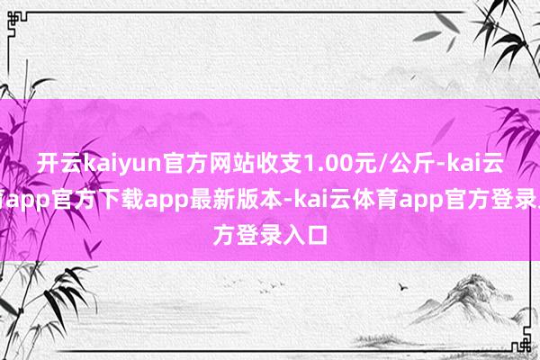 开云kaiyun官方网站收支1.00元/公斤-kai云体育app官方下载app最新版本-kai云体育app官方登录入口