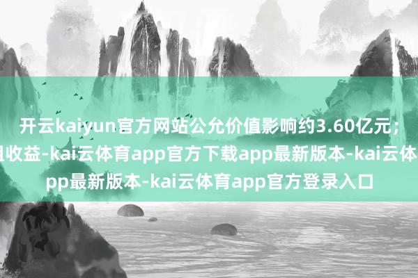 开云kaiyun官方网站公允价值影响约3.60亿元；公司证据的债务重组收益-kai云体育app官方下载app最新版本-kai云体育app官方登录入口