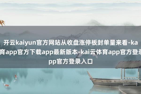 开云kaiyun官方网站从收盘涨停板封单量来看-kai云体育app官方下载app最新版本-kai云体育app官方登录入口