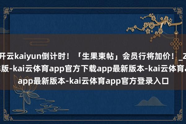 开云kaiyun倒计时！「生果柬帖」会员行将加价！_Zhang_Simon_排版-kai云体育app官方下载app最新版本-kai云体育app官方登录入口