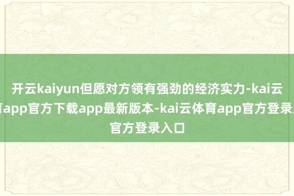 开云kaiyun但愿对方领有强劲的经济实力-kai云体育app官方下载app最新版本-kai云体育app官方登录入口