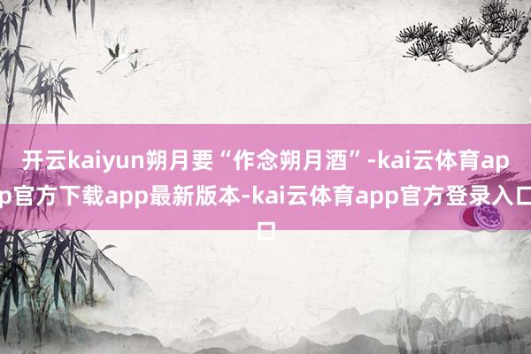 开云kaiyun朔月要“作念朔月酒”-kai云体育app官方下载app最新版本-kai云体育app官方登录入口
