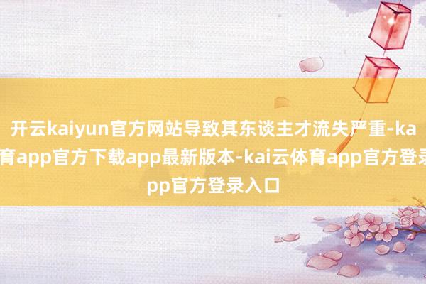 开云kaiyun官方网站导致其东谈主才流失严重-kai云体育app官方下载app最新版本-kai云体育app官方登录入口
