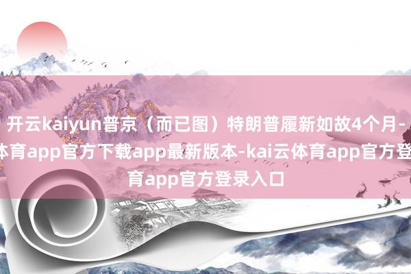 开云kaiyun普京（而已图）特朗普履新如故4个月-kai云体育app官方下载app最新版本-kai云体育app官方登录入口