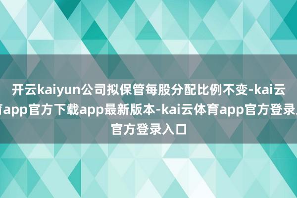 开云kaiyun公司拟保管每股分配比例不变-kai云体育app官方下载app最新版本-kai云体育app官方登录入口