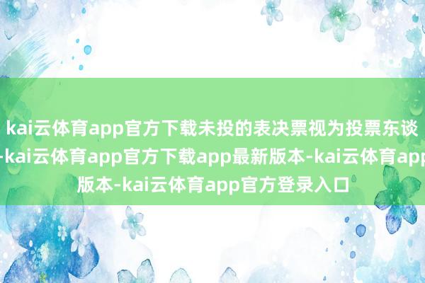kai云体育app官方下载未投的表决票视为投票东谈主烧毁表决权-kai云体育app官方下载app最新版本-kai云体育app官方登录入口