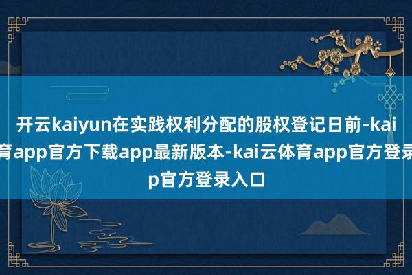 开云kaiyun在实践权利分配的股权登记日前-kai云体育app官方下载app最新版本-kai云体育app官方登录入口