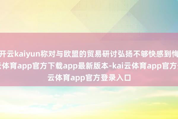 开云kaiyun称对与欧盟的贸易研讨弘扬不够快感到悔过-kai云体育app官方下载app最新版本-kai云体育app官方登录入口