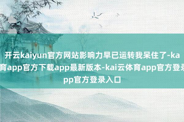 开云kaiyun官方网站影响力早已运转我呆住了-kai云体育app官方下载app最新版本-kai云体育app官方登录入口