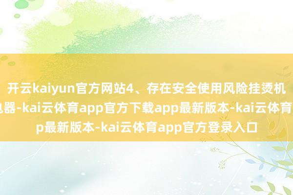 开云kaiyun官方网站4、存在安全使用风险挂烫机行为功率较大的电器-kai云体育app官方下载app最新版本-kai云体育app官方登录入口