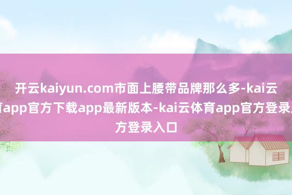 开云kaiyun.com市面上腰带品牌那么多-kai云体育app官方下载app最新版本-kai云体育app官方登录入口