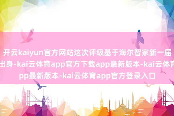 开云kaiyun官方网站这次评级基于海尔智家新一届董事会及高管序列出身-kai云体育app官方下载app最新版本-kai云体育app官方登录入口