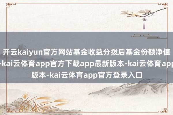 开云kaiyun官方网站基金收益分拨后基金份额净值不成低于面值-kai云体育app官方下载app最新版本-kai云体育app官方登录入口