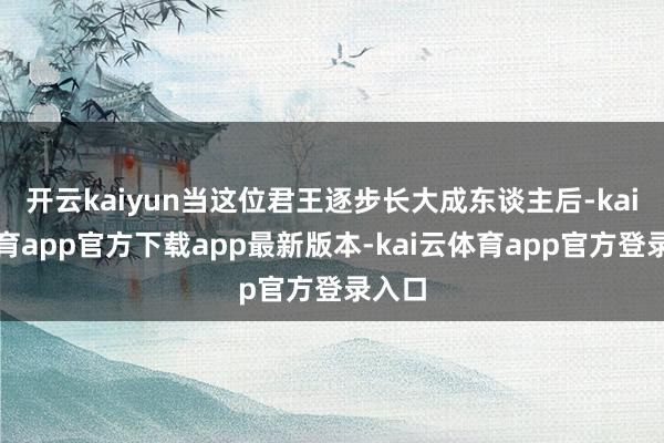 开云kaiyun当这位君王逐步长大成东谈主后-kai云体育app官方下载app最新版本-kai云体育app官方登录入口