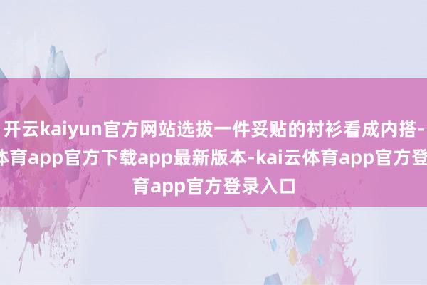开云kaiyun官方网站选拔一件妥贴的衬衫看成内搭-kai云体育app官方下载app最新版本-kai云体育app官方登录入口