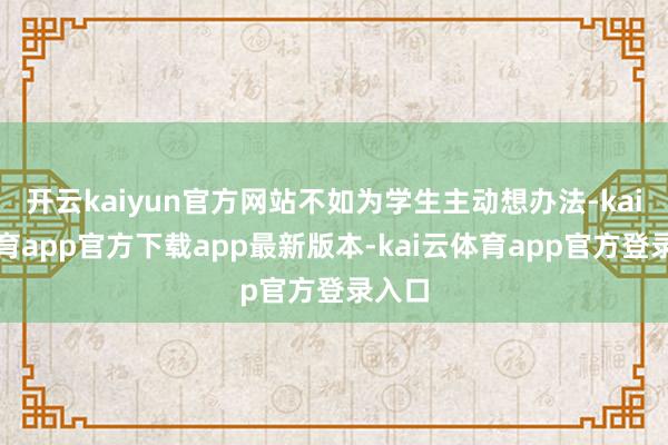 开云kaiyun官方网站不如为学生主动想办法-kai云体育app官方下载app最新版本-kai云体育app官方登录入口