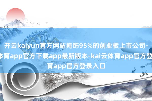 开云kaiyun官方网站掩饰95%的创业板上市公司-kai云体育app官方下载app最新版本-kai云体育app官方登录入口