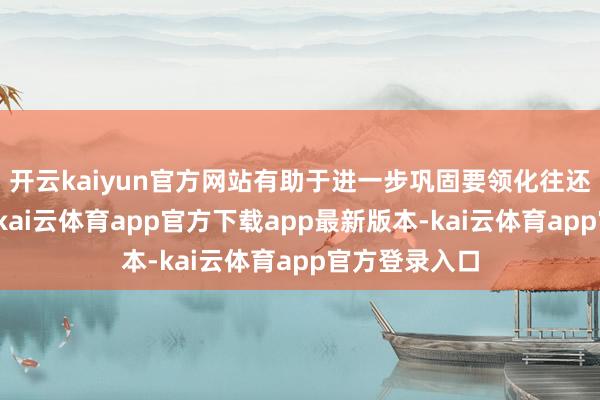开云kaiyun官方网站有助于进一步巩固要领化往还监管的基础-kai云体育app官方下载app最新版本-kai云体育app官方登录入口