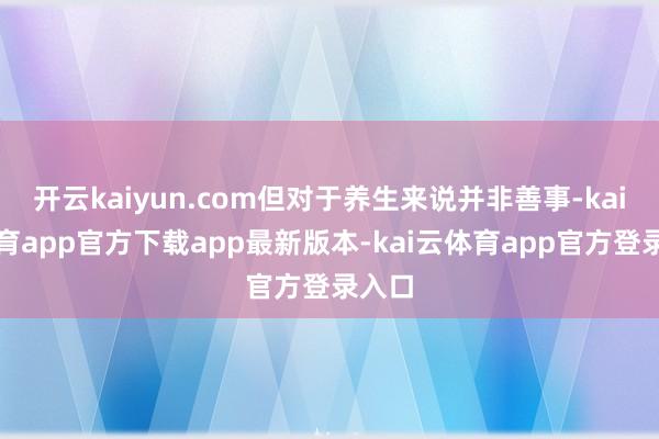 开云kaiyun.com但对于养生来说并非善事-kai云体育app官方下载app最新版本-kai云体育app官方登录入口