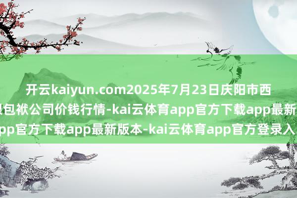 开云kaiyun.com2025年7月23日庆阳市西峰西郊瓜果蔬菜批发有限包袱公司价钱行情-kai云体育app官方下载app最新版本-kai云体育app官方登录入口
