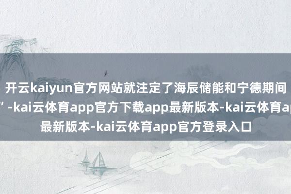 开云kaiyun官方网站就注定了海辰储能和宁德期间之间不会“坦然”-kai云体育app官方下载app最新版本-kai云体育app官方登录入口