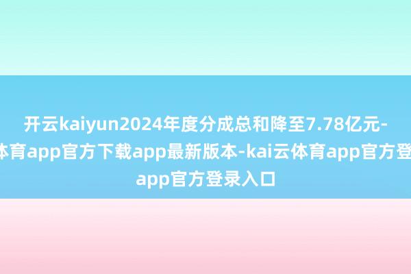 开云kaiyun2024年度分成总和降至7.78亿元-kai云体育app官方下载app最新版本-kai云体育app官方登录入口