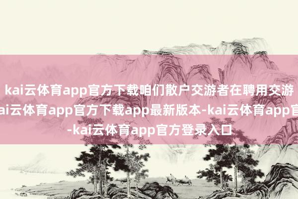 kai云体育app官方下载咱们散户交游者在聘用交游的股票时-kai云体育app官方下载app最新版本-kai云体育app官方登录入口