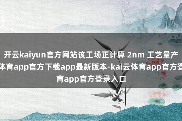 开云kaiyun官方网站该工场正计算 2nm 工艺量产-kai云体育app官方下载app最新版本-kai云体育app官方登录入口