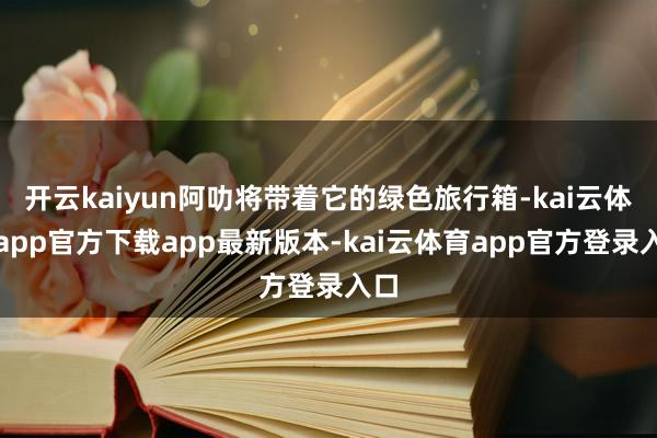 开云kaiyun阿叻将带着它的绿色旅行箱-kai云体育app官方下载app最新版本-kai云体育app官方登录入口