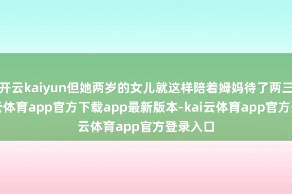 开云kaiyun但她两岁的女儿就这样陪着姆妈待了两三天-kai云体育app官方下载app最新版本-kai云体育app官方登录入口