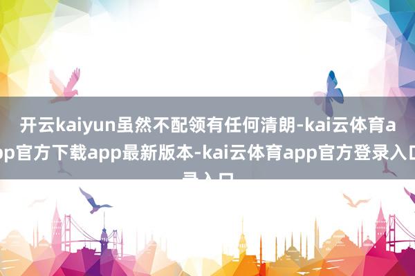 开云kaiyun虽然不配领有任何清朗-kai云体育app官方下载app最新版本-kai云体育app官方登录入口