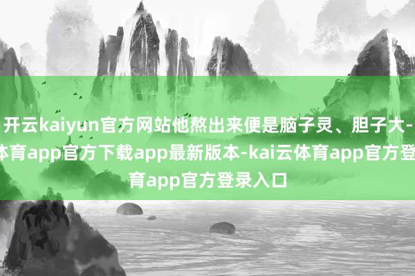 开云kaiyun官方网站他熬出来便是脑子灵、胆子大-kai云体育app官方下载app最新版本-kai云体育app官方登录入口
