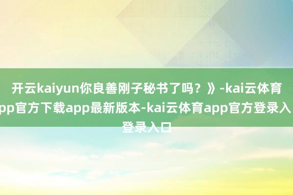 开云kaiyun你良善刚子秘书了吗？》-kai云体育app官方下载app最新版本-kai云体育app官方登录入口