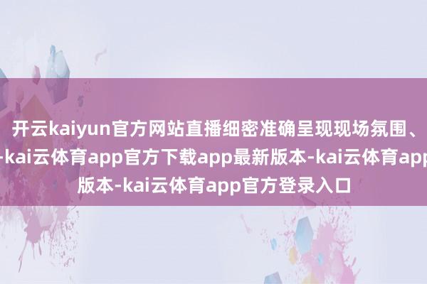 开云kaiyun官方网站直播细密准确呈现现场氛围、展现大国阵容-kai云体育app官方下载app最新版本-kai云体育app官方登录入口