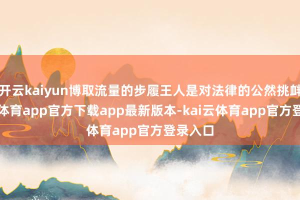 开云kaiyun博取流量的步履王人是对法律的公然挑衅-kai云体育app官方下载app最新版本-kai云体育app官方登录入口