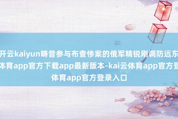 开云kaiyun畴昔参与布查惨案的俄军精锐刚调防远东-kai云体育app官方下载app最新版本-kai云体育app官方登录入口